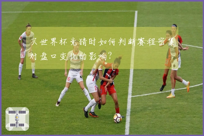 买世界杯竞猜时如何判断赛程密集对盘口变化的影响？