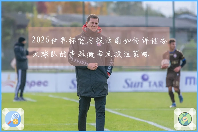 2026世界杯官方投注前如何评估各大球队的夺冠概率及投注策略